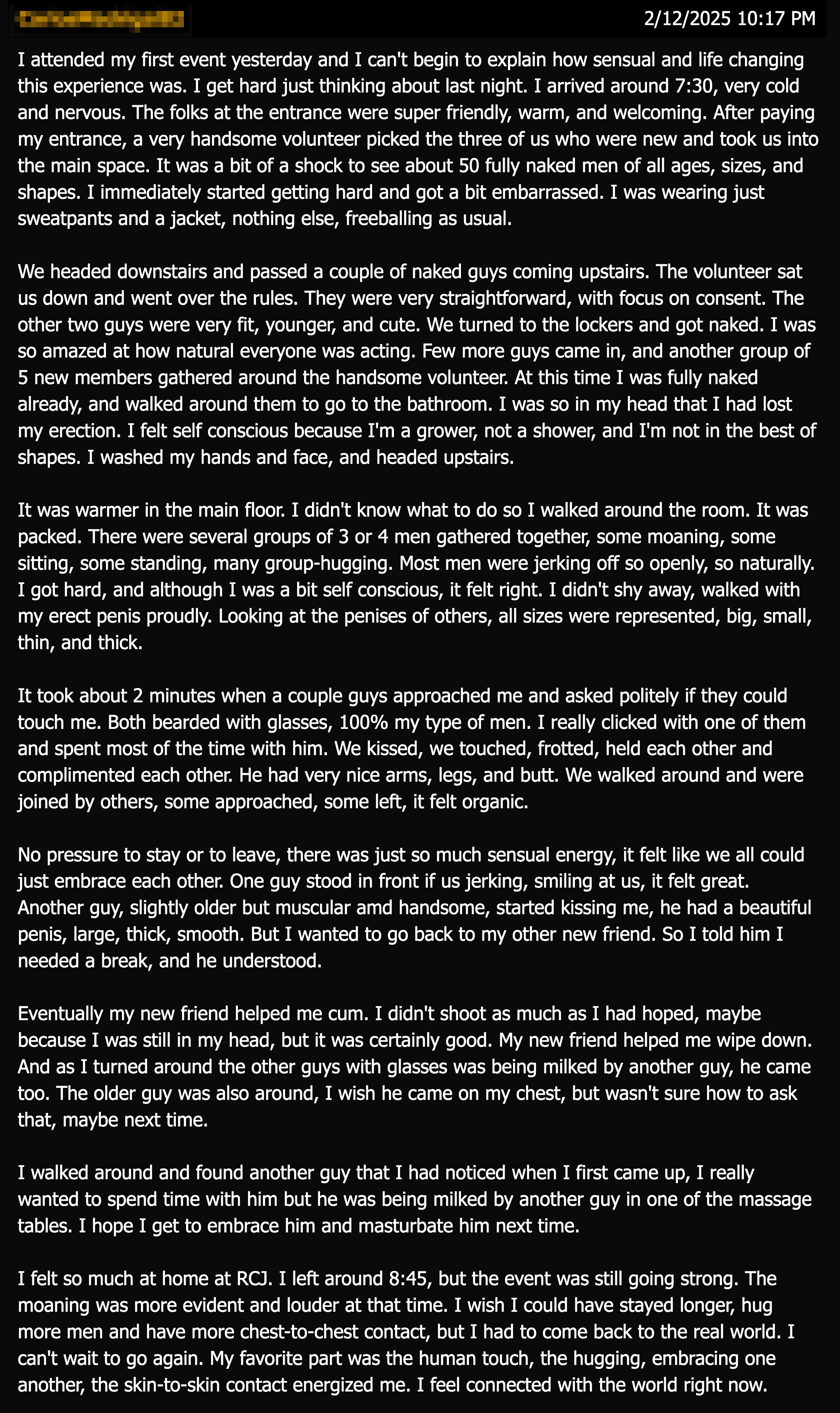 I attended my first event yesterday and I can't begin to explain how sensual and life changing this experience was. I get hard just thinking about last night. I arrived around 7:30, very cold and nervous. The folks at the entrance were super friendly, warm, and welcoming. After paying my entrance, a very handsome volunteer picked the three of us who were new and took us into the main space. It was a bit of a shock to see about 50 fully naked men of all ages, sizes, and shapes. I immediately started getting hard and got a bit embarrassed. I was wearing just sweatpants and a jacket, nothing else, freeballing as usual.
We headed downstairs and passed a couple of naked guys coming upstairs. The volunteer sat us down and went over the rules. They were very straightforward, with focus on consent. The other two guys were very fit, younger, and cute. We turned to the lockers and got naked. I was so amazed at how natural everyone was acting. Few more guys came in, and another group of 5 new members gathered around the handsome volunteer. At this time I was fully naked already, and walked around them to go to the bathroom. I was so in my head that I had lost my erection. I felt self conscious because I'm a grower, not a shower, and I'm not in the best of shapes. I washed my hands and face, and headed upstairs.
It was warmer in the main floor. I didn't know what to do so I walked around the room. It was packed. There were several groups of 3 or 4 men gathered together, some moaning, some sitting, some standing, many group-hugging. Most men were jerking off so openly, so naturally.
I got hard, and although I was a bit self conscious, it felt right. I didn't shy away, walked with my erect penis proudly. Looking at the penises of others, all sizes were represented, big, small, thin, and thick.
It took about 2 minutes when a couple guys approached me and asked politely if they could touch me. Both bearded with glasses, 100% my type of men. I really clicked with one of them and spent most of the time with him. We kissed, we touched, frotted, held each other and complimented each other. He had very nice arms, legs, and butt. We walked around and were joined by others, some approached, some left, it felt organic.
No pressure to stay or to leave, there was just so much sensual energy, it felt like we all could just embrace each other. One guy stood in front if us jerking, smiling at us, it felt great.
Another guy, slightly older but muscular amd handsome, started kissing me, he had a beautiful penis, large, thick, smooth. But I wanted to go back to my other new friend. So I told him I needed a break, and he understood.
Eventually my new friend helped me cum. I didn't shoot as much as I had hoped, maybe because I was still in my head, but it was certainly good. My new friend helped me wipe down.
And as I turned around the other guys with glasses was being milked by another guy, he came too. The older guy was also around, I wish he came on my chest, but wasn't sure how to ask that, maybe next time.
I walked around and found another guy that I had noticed when I first came up, I really wanted to spend time with him but he was being milked by another guy in one of the massage tables. I hope I get to embrace him and masturbate him next time.
I felt so much at home at RCJ. I left around 8:45, but the event was still going strong. The moaning was more evident and louder at that time. I wish I could have stayed longer, hug more men and have more chest-to-chest contact, but I had to come back to the real world. I can't wait to go again. My favorite part was the human touch, the hugging, embracing one another, the skin-to-skin contact energized me. I feel connected with the world right now.
